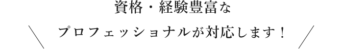 資格・経験豊富な プロフェッショナルが対応します！