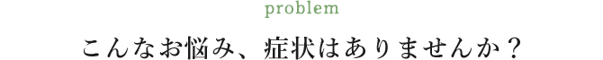 こんなお悩み、症状はありませんか？
